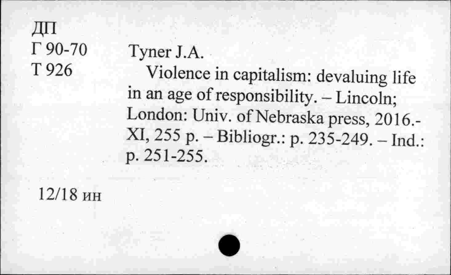 ﻿Zjn r 90-70 T926
Tyner J.A.
Violence in capitalism: devaluing life in an age of responsibility. - Lincoln; London: Univ, of Nebraska press, 2016.-XI, 255 p. - Bibliogr.: p. 235-249. - Ind.: p. 251-255.
12/18 hh